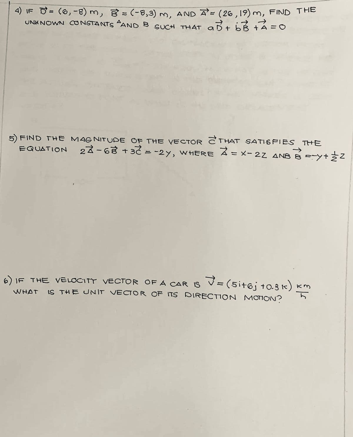 4) IF = (6₁-8) m, B = (-8,3) m, AND A = (26, 19) m, FIND THE
UNKNOWN CONSTANTS AND B SUCH THAT ab + b3 + ² = 0
а
FIND THE MAGNITUDE OF THE VECTOR THAT SATISFIES THE
EQUATION 27-68 +3 = -2y, WHERE Z = X-2Z ANB B ==y+12
=(5it6j +0.3 k) km
6) IF THE VELOCITY VECTOR OF A CAR IS
WHAT IS THE UNIT VECTOR OF ITS DIRECTION MOTION?