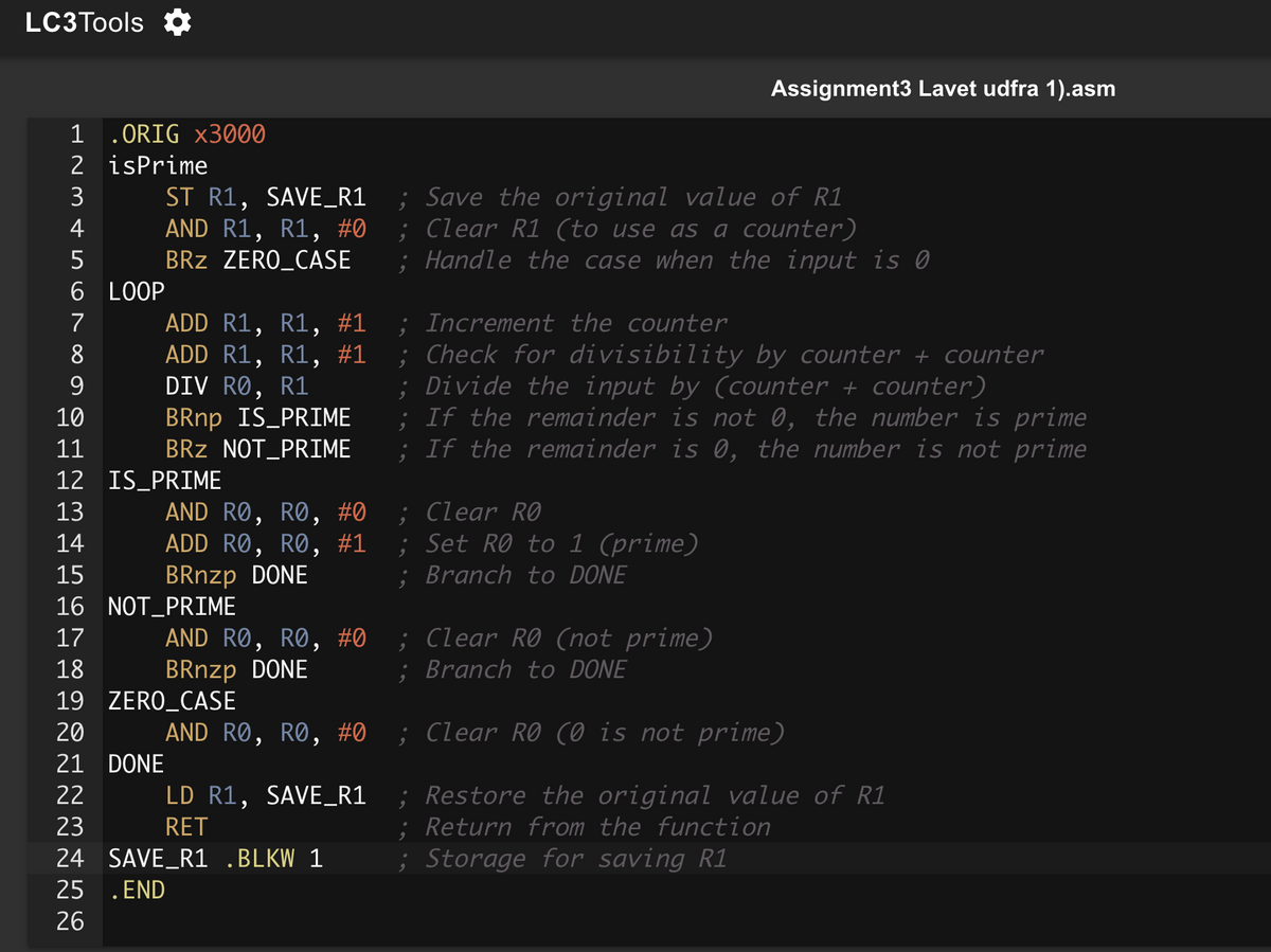 LC3Tools ✡
Assignment3 Lavet udfra 1).asm
BRnp IS PRIME
; Save the original value of R1
Handle the case when the input is 0
; Increment the counter
; Check for divisibility by counter + counter
; Divide the input by (counter + counter)
; If the remainder is not 0, the number is prime
2
1 .ORIG x3000
isPrime
3
ST R1, SAVE_R1
4
5
AND R1, R1, #0
BRZ ZERO_CASE
;
Clear R1 (to use as a counter)
6 LOOP
7
ADD R1, R1,
#1
8
ADD R1, R1,
#1
9
DIV RØ, R1
10
11
12
IS_PRIME
13
14
#1
;
15
16 NOT PRIME
17
18
BRnzp DONE
19
ZERO_CASE
20
#0
21 DONE
BRZ NOT PRIME
AND RO, RO, #0
ADD RO, RO,
BRnzp DONE
AND RO, RO, #0
AND RO, RO,
LD R1, SAVE_R1
RET
SAVE_R1 .BLKW 1
22
23
24
25
.END
26
;
If the remainder is 0, the number is not prime
; Clear RO
Set RØ to 1 (prime)
; Branch to DONE
; Clear RO (not prime)
; Branch to DONE
; Clear RO (0 is not prime)
; Restore the original value of R1
; Return from the function
; Storage for saving R1