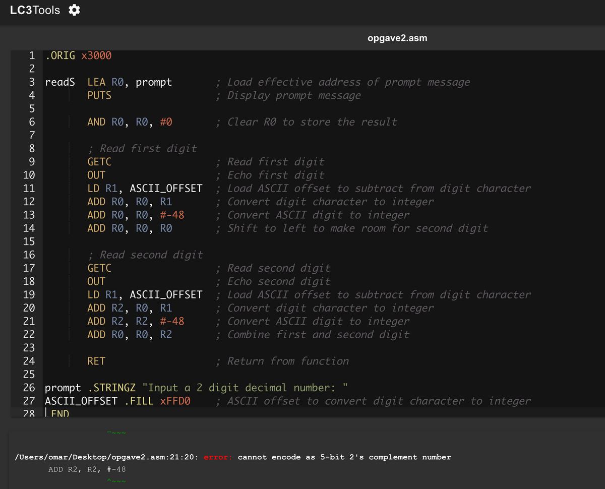 LC3Tools ✰
1 .ORIG x3000
opgave2.asm
AND RO, RO, #0
; Read first digit
GETC
OUT
LD R1, ASCII_OFFSET
ADD RO, RO, R1
ADD RO, RO, #-48
ADD RO, RO, RO
2
3 readS
4
LEA RO, prompt
PUTS
5
6
7
8
9
10
11
12
13
14
15
16
17
18
19
20
21
22
23
24
RET
25
; Read second digit
GETC
OUT
LD R1, ASCII_OFFSET
ADD R2, RO, R1
ADD R2, R2, #-48
ADD RO, RO, R2
; Load effective address of prompt message
; Display prompt message
; Clear RO to store the result
; Read first digit
; Echo first digit
; Load ASCII offset to subtract from digit character
;Convert digit character to integer
; Convert ASCII digit to integer
; Shift to left to make room for second digit
; Read second digit
; Echo second digit
; Load ASCII offset to subtract from digit character
; Convert digit character to integer
;Convert ASCII digit to integer
; Combine first and second digit
; Return from function
26 prompt .STRINGZ "Input a 2 digit decimal number:
27 ASCII_OFFSET .FILL XFFD0
"
; ASCII offset to convert digit character to integer
28 LEND
22
/Users/omar/Desktop/opgave2.asm: 21:20: error: cannot encode as 5-bit 2's complement number
ADD R2, R2, #23-48
122~