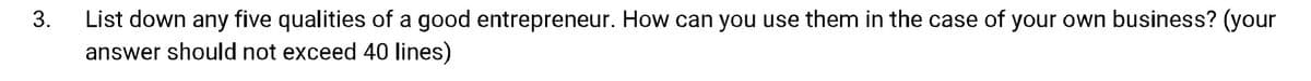 List down any five qualities of a good entrepreneur. How can you use them in the case of your own business? (your
answer should not exceed 40 lines)
3.
