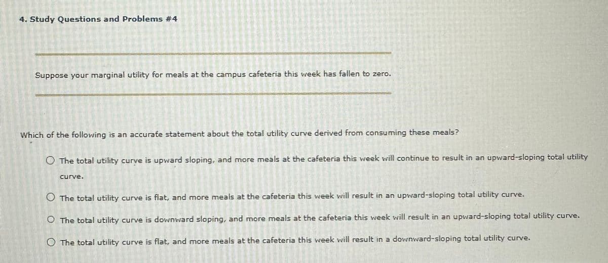 4. Study Questions and Problems #4
S
MOME
RIGUERES
225
40
VORRAG
Curve.
A
Suppose your marginal utility for meals at the campus cafeteria this week has fallen to zero.
Which of the following is an accurate statement about the total utility curve derived from consuming these meals?
O The total utility curve is upward sloping, and more meals at the cafeteria this week will continue to result in an upward-sloping total utility
O The total utility curve is flat, and more meals at the cafeteria this week will result in an upward-sloping total utility curve.
O The total utility curve is downward sloping, and more meals at the cafeteria this week will result in an upward-sloping total utility curve.
O The total utility curve is flat, and more meals at the cafeteria this week will result in a downward-sloping total utility curve.
