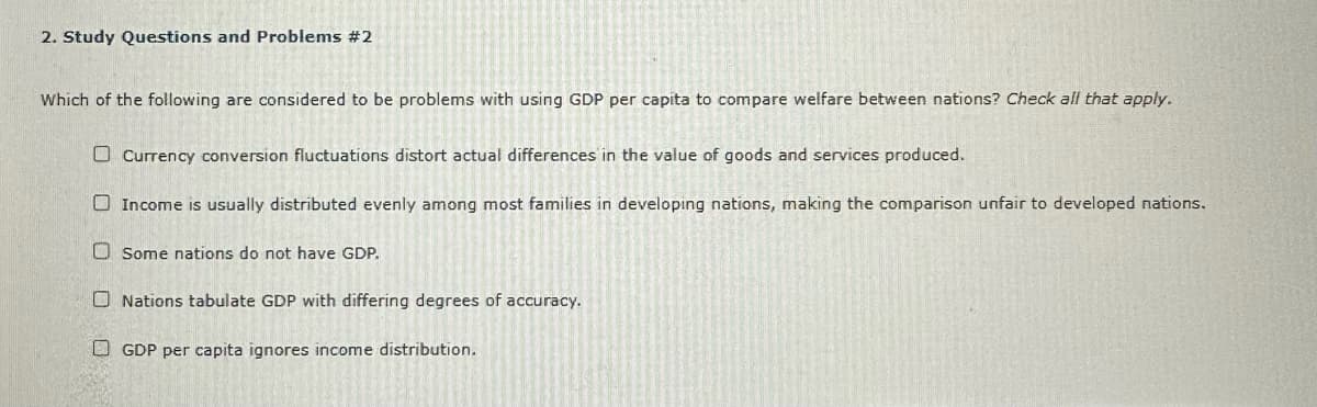 2. Study Questions and Problems #2
Which of the following are considered to be problems with using GDP per capita to compare welfare between nations? Check all that apply.
Currency conversion fluctuations distort actual differences in the value of goods and services produced.
Income is usually distributed evenly among most families in developing nations, making the comparison unfair to developed nations.
Some nations do not have GDP.
Nations tabulate GDP with differing degrees of accuracy.
GDP per capita ignores income distribution.