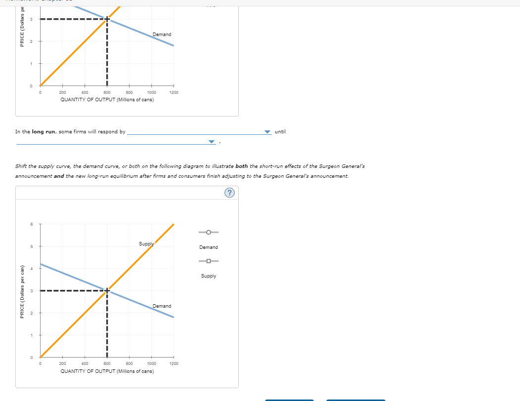 PRICE (Dollars pe
0
3
0
200
400
600
800
Demand
1000
1200
QUANTITY OF OUTPUT (Millions of cans)
In the long run, some firms will respond by
until
Shift the supply curve, the demand curve, or both on the following diagram to illustrate both the short-run effects of the Surgeon General's
announcement and the new long-run equilibrium after firms and consumers finish adjusting to the Surgeon General's announcement.
PRICE (Dollars per can)
0
200
400
600
800
Supply
Demand
Demand
1000
1200
QUANTITY OF OUTPUT (Millions of cans)
Supply