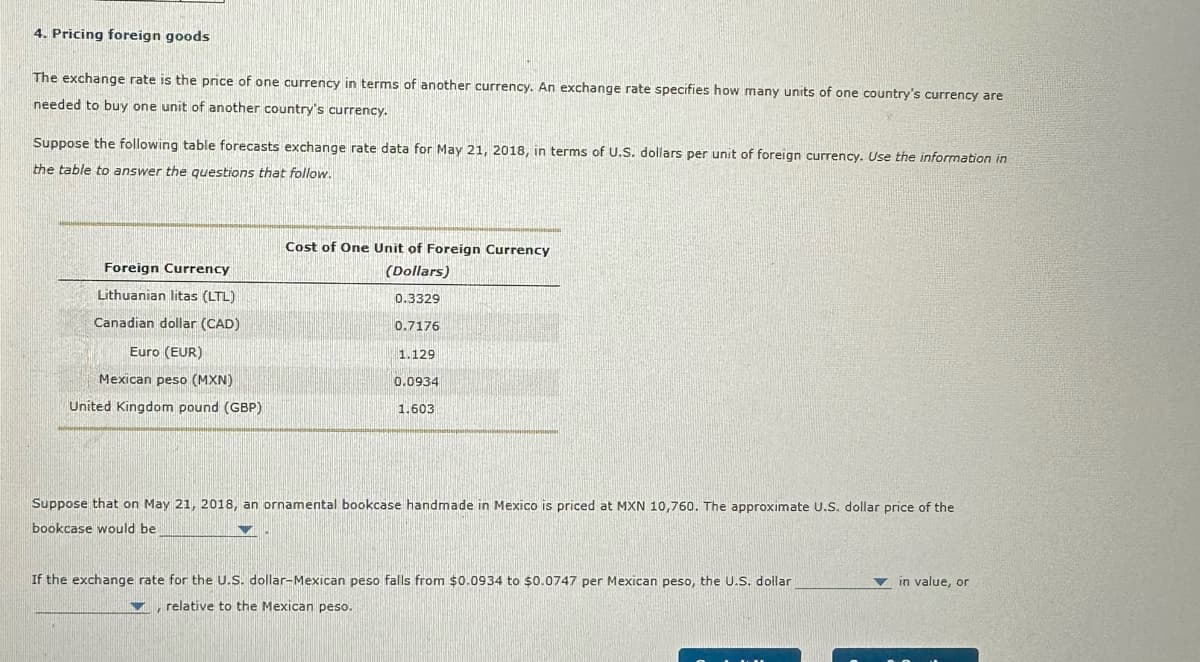 4. Pricing foreign goods
The exchange rate is the price of one currency in terms of another currency. An exchange rate specifies how many units of one country's currency are
needed to buy one unit of another country's currency.
Suppose the following table forecasts exchange rate data for May 21, 2018, in terms of U.S. dollars per unit of foreign currency. Use the information in
the table to answer the questions that follow.
Foreign Currency
Lithuanian litas (LTL)
Canadian dollar (CAD)
Euro (EUR)
Mexican peso (MXN)
Cost of One Unit of Foreign Currency
(Dollars)
0.3329
0.7176
1.129
0.0934
United Kingdom pound (GBP)
1.603
Suppose that on May 21, 2018, an ornamental bookcase handmade in Mexico is priced at MXN 10,760. The approximate U.S. dollar price of the
bookcase would be
If the exchange rate for the U.S. dollar-Mexican peso falls from $0.0934 to $0.0747 per Mexican peso, the U.S. dollar
relative to the Mexican peso.
in value, or