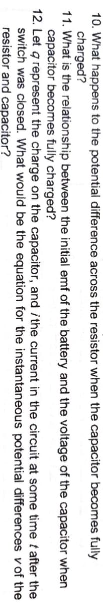 10. What happens to the potential difference across the resistor when the capacitor becomes fully
charged?
11. What is the relationship between the initial emf of the battery and the voltage of the capacitor when
capacitor becomes fully charged?
12. Let q represent the charge on the capacitor, and i the current in the circuit at some time t after the
switch was closed. What would be the equation for the instantaneous potential differences v of the
resistor and capacitor?
