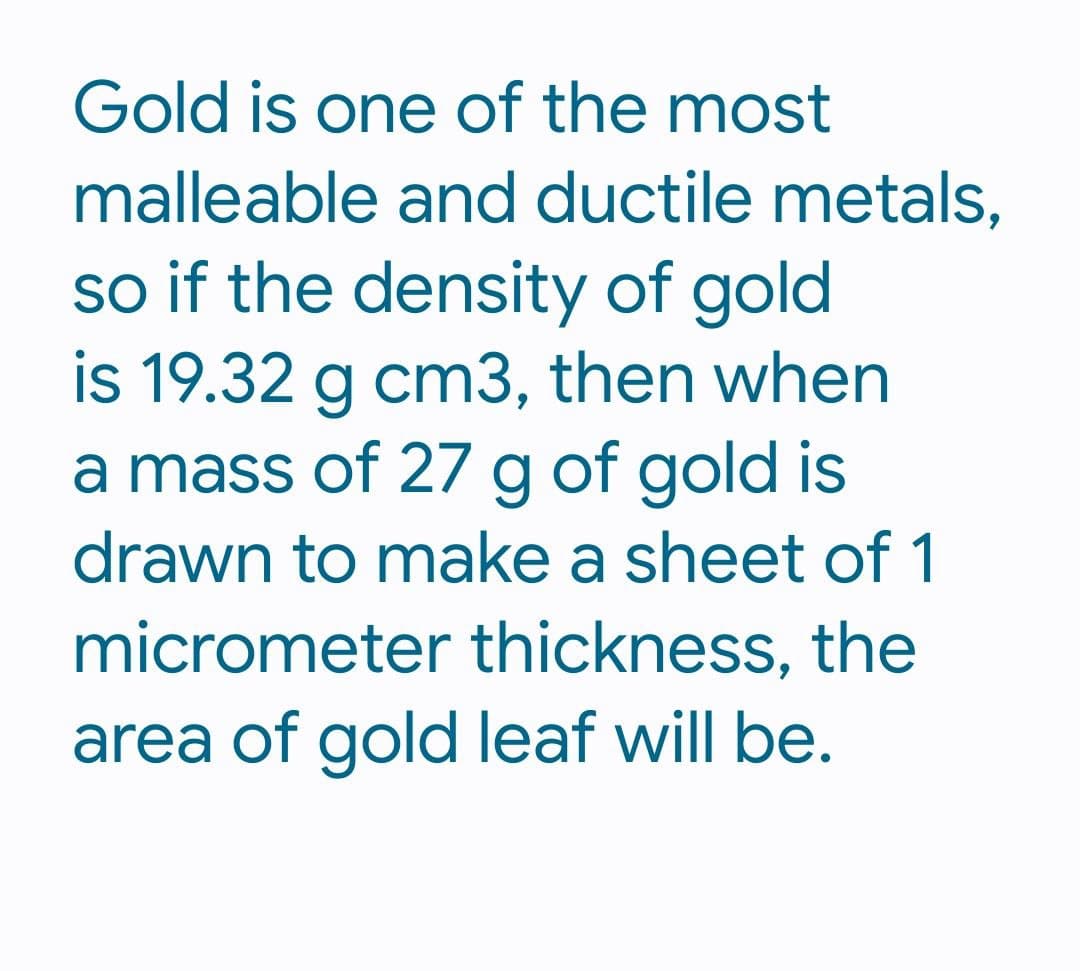 Gold is one of the most
malleable and ductile metals,
so if the density of gold
is 19.32 g cm3, then when
a mass of 27 g of gold is
drawn to make a sheet of 1
micrometer thickness, the
area of gold leaf will be.
