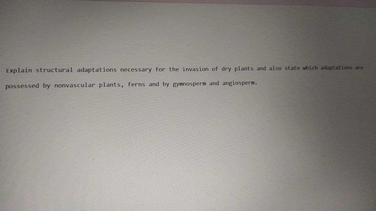 Explain structural adaptations necessary for the invasion of dry plants and also state which adaptations are
possessed by nonvascular plants, ferns and by gymnosperm and angiosperm.