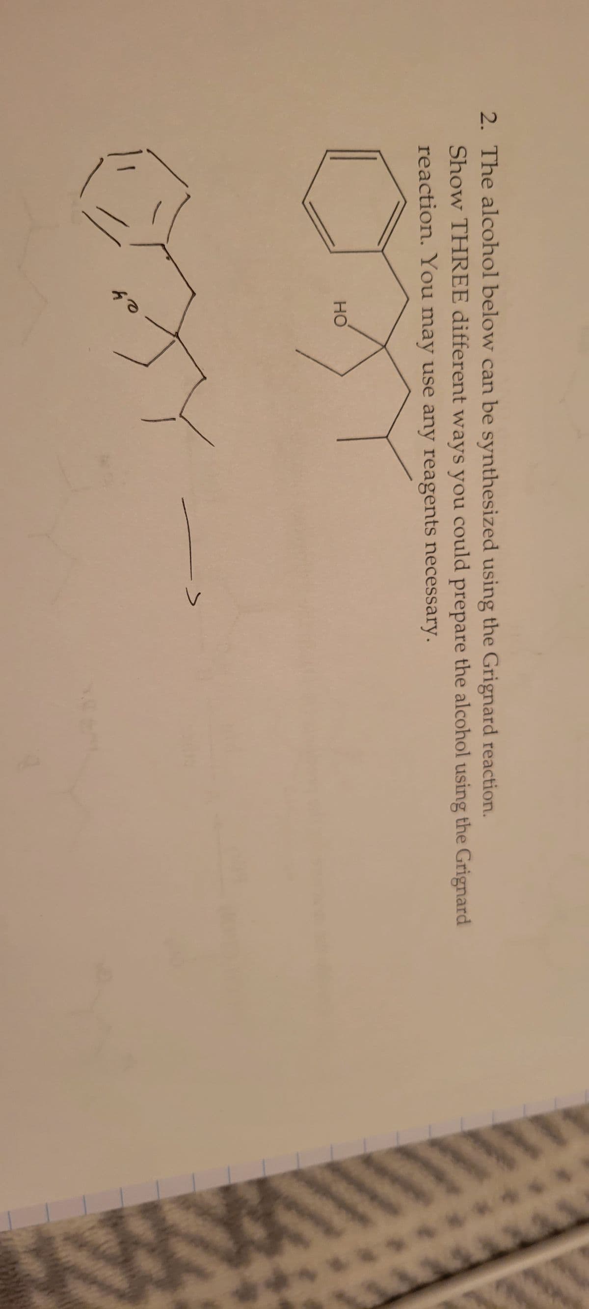 2. The alcohol below can be synthesized using the Grignard reaction.
Show THREE different ways you could prepare the alcohol using the Grignard
reaction. You may use any reagents necessary.
HO
es
I
^