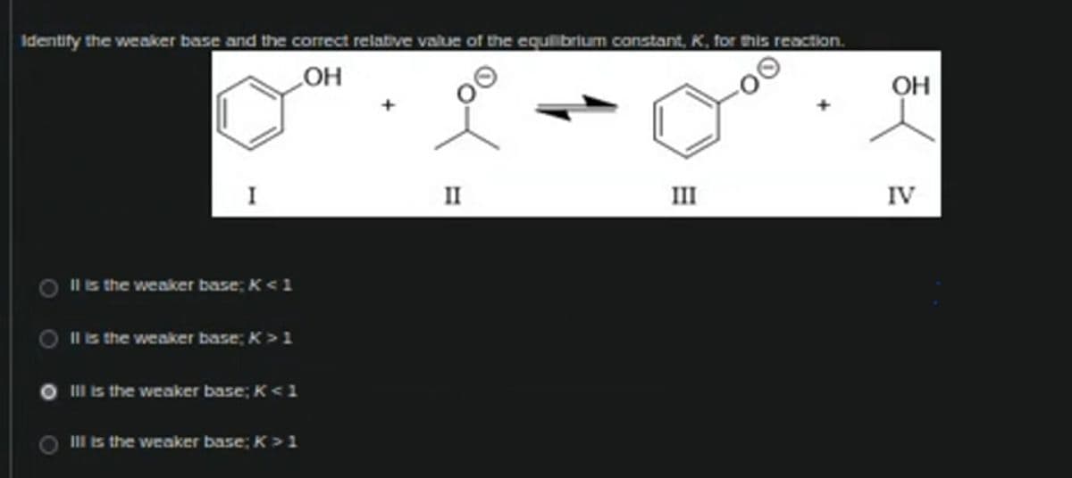 Identify the weaker base and the correct relative value of the equilibrium constant, K, for this reaction.
OH
O
I
Il is the weaker base; K <1
Il is the weaker base; K > 1
Ill is the weaker base; K <1
III is the weaker base; K > 1
+
II
III
OH
IV