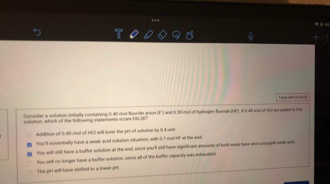 ...
2@ 48
TO
Time left 0:24:03
Consider a solution initially containing 0.40 mol fluoride anion (F) and 0.30 mol of hydrogen fluoride (HF). If 0.40 mol of HCl are added to this
solution, which of the following statements is/are FALSE?
Addition of 0.40 mol of HCI will lover the pH of solution by 0.4 unit.
O You'll essentially have a weak acid solution situation, with 0.7 mol HF at the end.
O You will still have a buffer solution at the end, since you'll still have significant amounts of both weak base and conjugate weak acid.
You will no longer have a buffer solution, since all of the buffer capacity was exhausted.
The pH will have shifted to a lower pH.
