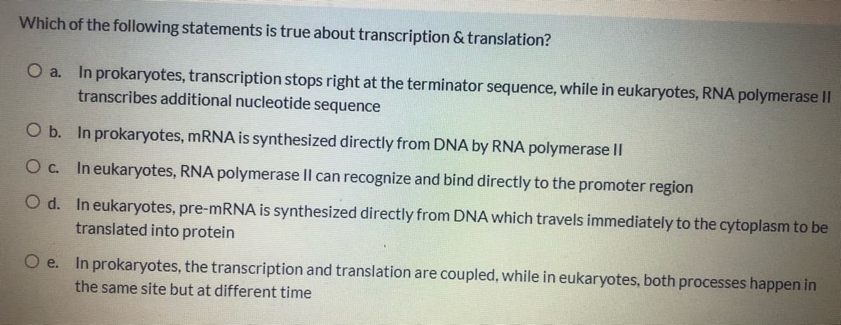 Which of the following statements is true about transcription & translation?
O a. In prokaryotes, transcription stops right at the terminator sequence, while in eukaryotes, RNA polymerase II
transcribes additional nucleotide sequence
O b. In prokaryotes, mRNA is synthesized directly from DNA by RNA polymerase II
O c. In eukaryotes, RNA polymerase Il can recognize and bind directly to the promoter region
O d. In eukaryotes, pre-mRNA is synthesized directly from DNA which travels immediately to the cytoplasm to be
translated into protein
O e. In prokaryotes, the transcription and translation are coupled, while in eukaryotes, both processes happen in
the same site but at different time
