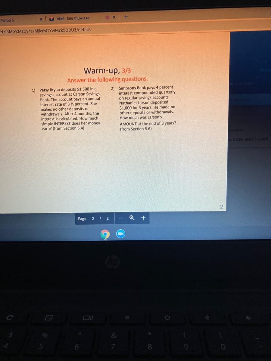 Period 6
LA Meet - knu-fnuw-axa
NZ13M)YXMZUY/a/MjkyMTYwMzk50DU3/details
Warm-up, 3/3
Answer the following questions.
d or create
1) Patsy Bryan deposits $1,500 in a
savings account at Carson Savings
Bank. The account pays an annual
interest rate of 3 % percent. She
makes no other deposits or
withdrawals. After 4 months, the
interest is calculated. How much
simple INTEREST does her money
earn? (from Section 5.4)
2) Simpsons Bank pays 4 percent
interest compounded quarterly
on regular savings accounts.
Nathaniel Larson deposited
$1,000 for 3 years. He made no
other deposits or withdrawals.
How much was Larson's
as done
AMOUNT at the end of 3 years?
(from Section 5.6)
aments
o CARL MATTHEWS
Page
2 I 2
Q +
&
7.
8.
