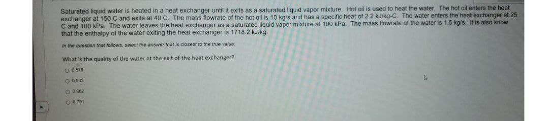 Saturated liquid water is heated in a heat exchanger until it exits as a saturated liguid vapor mixture. Hot oil is used to heat the water. The hot oil enters the heat
exchanger at 150 C and exits at 40 C. The mass flowrate of the hot oil is 10 kg/s and has a specific heat of 2.2 kJ/kg-C. The water enters the heat exchanger at 25
C and 100 kPa. The water leaves the heat exchanger as a saturated liquid vapor mixture at 100 kPa. The mass flowrate of the water is 1.5 kg/s. It is also know
that the enthalpy of the water exiting the heat exchanger is 1718.2 kJ/kg
In the question that follows, select the answer that is closest to the true value
What is the quality of the water at the exit of the heat exchanger?
O 0576
O 0 933
O 0 862
O 0 791
