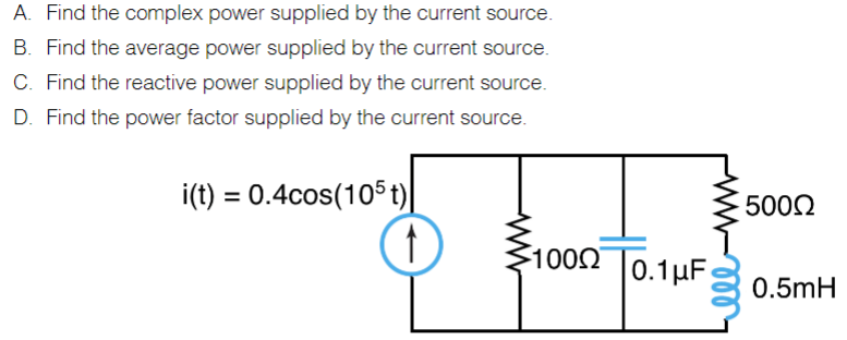 A. Find the complex power supplied by the current source.
B. Find the average power supplied by the current source.
C. Find the reactive power supplied by the current source.
D. Find the power factor supplied by the current source.
i(t) = 0.4cos(105 t)|
5002
100
0.1µF
0.5mH
ll
