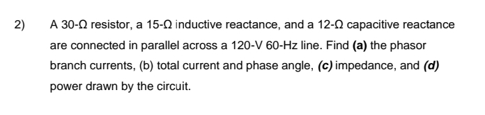 2)
A 30- resistor, a 15-0 inductive reactance, and a 12- capacitive reactance
are connected in parallel across a 120-V 60-Hz line. Find (a) the phasor
branch currents, (b) total current and phase angle, (c) impedance, and (d)
power drawn by the circuit.