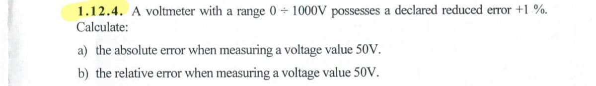 1.12.4. A voltmeter with a range 0÷1000V possesses a declared reduced error +1%.
Calculate:
a) the absolute error when measuring a voltage value 50V.
b) the relative error when measuring a voltage value 50V.