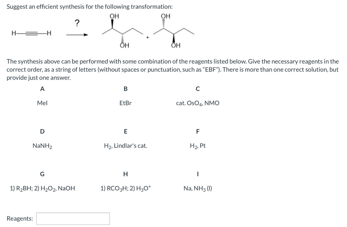 Suggest an efficient synthesis for the following transformation:
OH
OH
?
-H
ÕH
ОН
The synthesis above can be performed with some combination of the reagents listed below. Give the necessary reagents in the
correct order, as a string of letters (without spaces or punctuation, such as "EBF"). There is more than one correct solution, but
provide just one answer.
A
В
Mel
EtBr
cat. OsO4, NMO
D
F
NaNH2
H2, Lindlar's cat.
H2, Pt
G
H
1) R2BH; 2) H2О2, NaOH
1) RCO3H; 2) H3O*
Na, NH3 (1)
Reagents:
