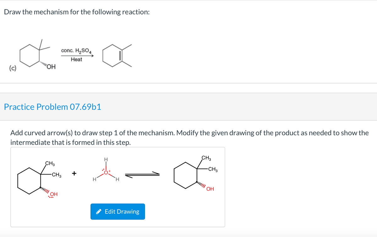 Draw the mechanism for the following reaction:
conc. H,SO4
Нat
(c)
"OH
Practice Problem 07.69b1
Add curved arrow(s) to draw step 1 of the mechanism. Modify the given drawing of the product as needed to show the
intermediate that is formed in this step.
H
CH3
CH3
CH3
-CH3
+
H
H.
OH
Edit Drawing
