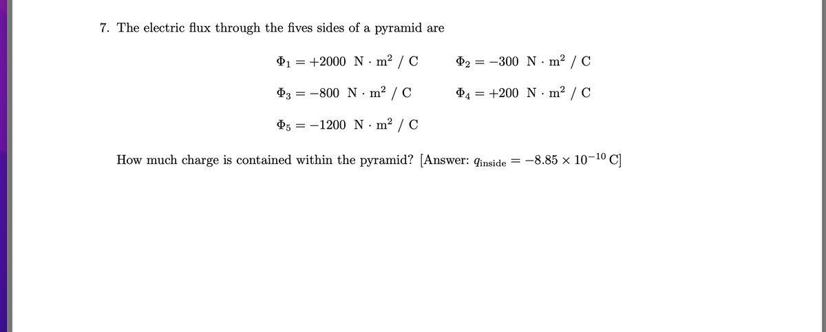 7. The electric flux through the fives sides of a pyramid are
₁ = +2000 Nm²/C
1
$3
-800 N·m² / C
Þ5 = −1200 N·m² / C
How much charge is contained within the pyramid? [Answer: qinside = -8.85 × 10-¹⁰ C]
=
P2 = -300 Nm²/C
P4 = +200 Nm²/C