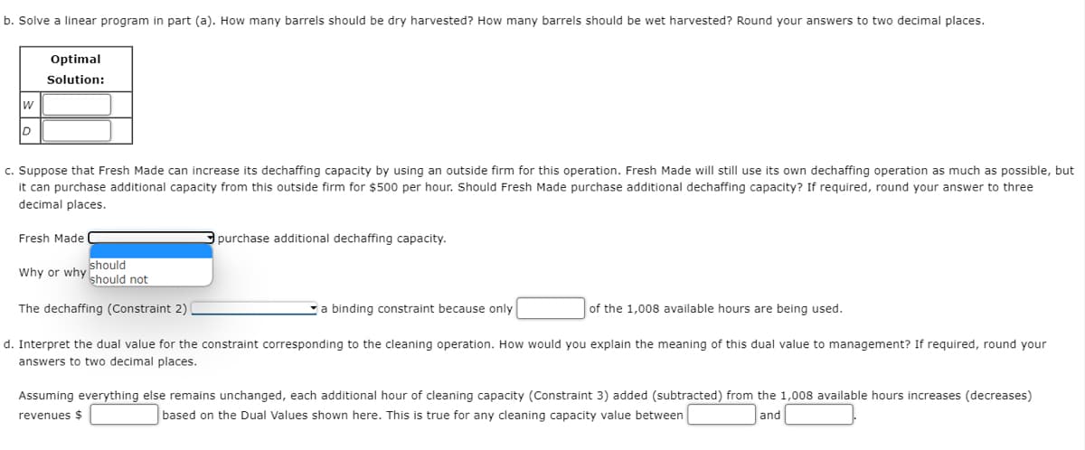 b. Solve a linear program in part (a). How many barrels should be dry harvested? How many barrels should be wet harvested? Round your answers to two decimal places.
W
D
Optimal
Solution:
c. Suppose that Fresh Made can increase its dechaffing capacity by using an outside firm for this operation. Fresh Made will still use its own dechaffing operation as much as possible, but
it can purchase additional capacity from this outside firm for $500 per hour. Should Fresh Made purchase additional dechaffing capacity? If required, round your answer to three
decimal places.
Fresh Made
should
should not
The dechaffing (Constraint 2)
Why or why
purchase additional dechaffing capacity.
a binding constraint because only
of the 1,008 available hours are being used.
d. Interpret the dual value for the constraint corresponding to the cleaning operation. How would you explain the meaning of this dual value to management? If required, round your
answers to two decimal places.
Assuming everything else remains unchanged, each additional hour of cleaning capacity (Constraint 3) added (subtracted) from the 1,008 available hours increases (decreases)
revenues $
based on the Dual Values shown here. This is true for any cleaning capacity value between
and