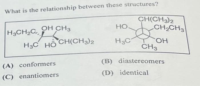 What is the relationship between these structures?
H3CH2C
OH CH3
HỌC HỒ CH(CH3)2
(A) conformers
(C) enantiomers
HO
CH(CH3)2
CH2CH3
H3C
OH
CH3
(B) diastereomers
(D) identical