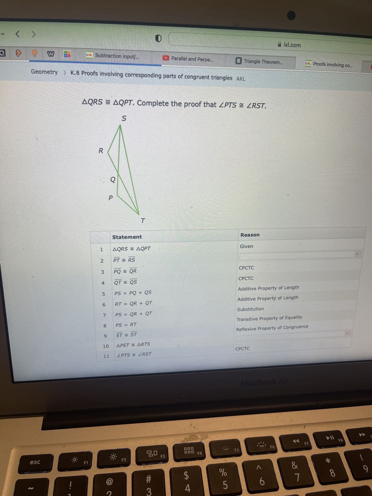 < >
W ve
esc
DHL Subtraction input...
Geometry > K.8 Proofs involving corresponding parts of congruent triangles AKL
F1
R
AQRS ≈ AQPT. Complete the proof that ZPTS = <RST.
S
H
N
3
لنا
5
7
9
P
10
Q
11
@
T
Statement
AQRS = AQPT
PT = RS
PQ = QR
QT = QS
PS = PQ+ QS
RT = QR + QT
PS = QR + QT
PS = RT
ST = ST
APSTARTS
ZPTS RST
F2
D
20
#
3
Parallel and Perpe...
F3
000
000
LA
4
B Triangle Theorem...
F4
%
5
Reason
Given
CPCTC
CPCTC
Additive Property of Length
Additive Property of Length
F5
CPCTC
Substitution
Transitive Property of Equality
Reflexive Property of Congruence
ixl.com
MacBook Air
^
6
F6
&
r
De Proofs involving co...
7
F7
*
8
F8
9