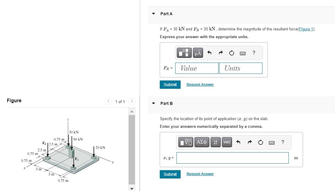 Figure
0,75 m
0.75 m
2.5 m
3 m
FR 12.5 m
0.75 m
21
3 m
0.75 m
30 kN
90 KN
| 20 kN
< 1 of 1
▼
Part A
If F₁ = 30 kN and FB = 35 kN, determine the magnitude of the resultant force(Figure 1).
Express your answer with the appropriate units.
FR =
Submit
Part B
x, y =
O
Di
Submit
μA
Value
Request Answer
Specify the location of its point of application (x, y) on the slab.
Enter your answers numerically separated by a comma.
——| ΑΣΦ ↓1
Request Answer
P
Units
vec
?
www
?
m