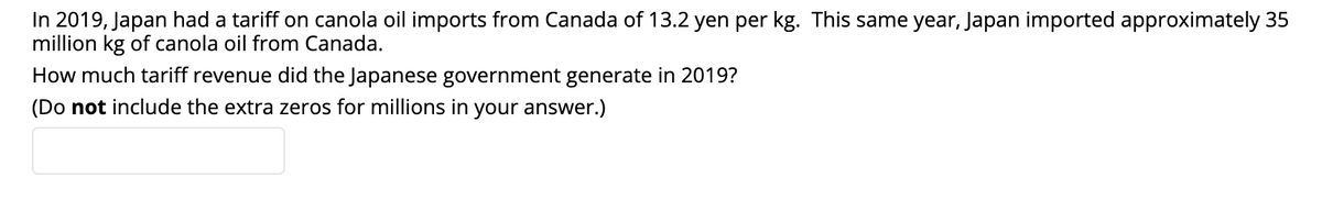 In 2019, Japan had a tariff on canola oil imports from Canada of 13.2 yen per kg. This same year, Japan imported approximately 35
million kg of canola oil from Canada.
How much tariff revenue did the Japanese government generate in 2019?
(Do not include the extra zeros for millions in your answer.)
