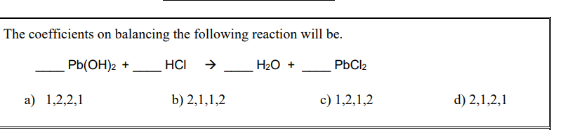 The coefficients on balancing the following reaction will be.
Pb(OH)2 +
HCI
H20 +
PbCl2
а) 1,2,2,1
b) 2,1,1,2
c) 1,2,1,2
d) 2,1,2,1
