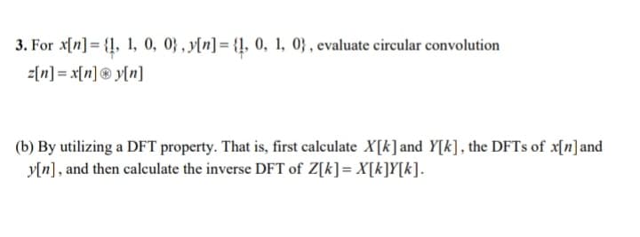 3. For x[n] = {1, 1, 0, 0), y[n] = {1, 0, 1, 0), evaluate circular convolution
z[n] = x[n] Ⓡy[n]
(b) By utilizing a DFT property. That is, first calculate X[k] and Y[k], the DFTs of x[n] and
y[n], and then calculate the inverse DFT of Z[k] = X[k]Y[k].