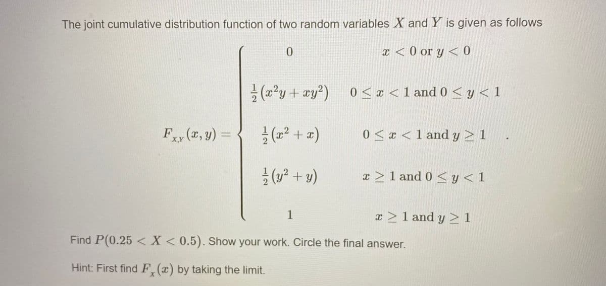 The joint cumulative distribution function of two random variables X and Y is given as follows
0.
I < 0 or y < 0
(2²y+ xy?)
0 < ¤ < 1 and 0 <y<1
Fy (r, y) =
공(22 + z)
0 < x < 1 and y 2 1
X,Y
글 (y2 + y)
x >1 and 0 <y<1
1
x >1 and y >1
Find P(0.25 < X < 0.5). Show your work. Circle the final answer.
Hint: First find F (x) by taking the limit.
