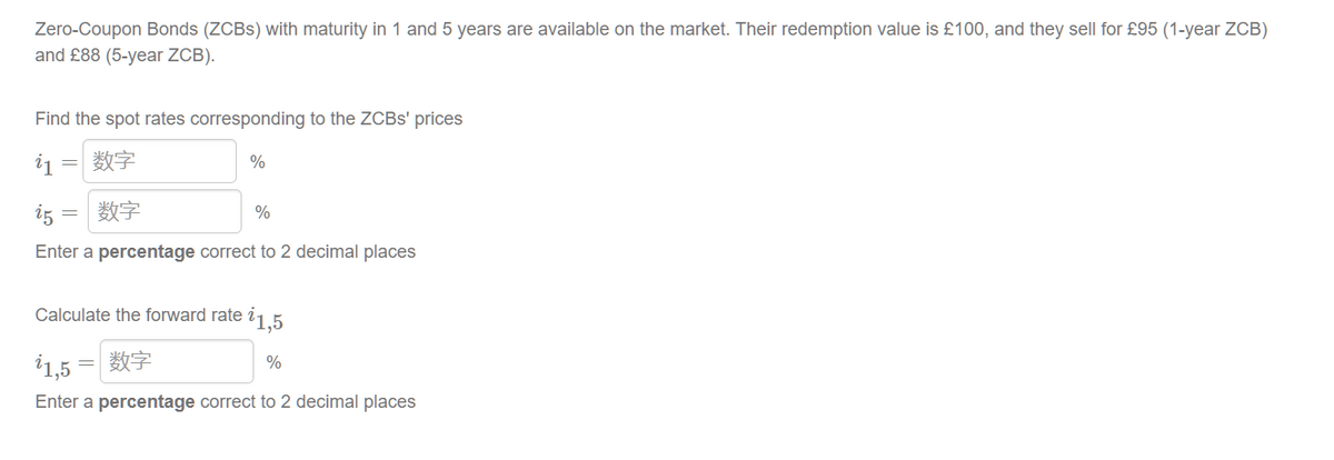 Zero-Coupon Bonds (ZCBS) with maturity in 1 and 5 years are available on the market. Their redemption value is £100, and they sell for £95 (1-year ZCB)
and £88 (5-year ZCB).
Find the spot rates corresponding to the ZCBS' prices
i1
=
数字
%
i5
数字
%
Enter a percentage correct to 2 decimal places
Calculate the forward rate i 1,5
1,5 = 数字
%
Enter a percentage correct to 2 decimal places