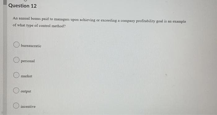 Question 12
An annual bonus paid to managers upon achieving or exceeding a company profitability goal is an example
of what type of control method?
bureaucratic
O personal
O market
output
incentive
