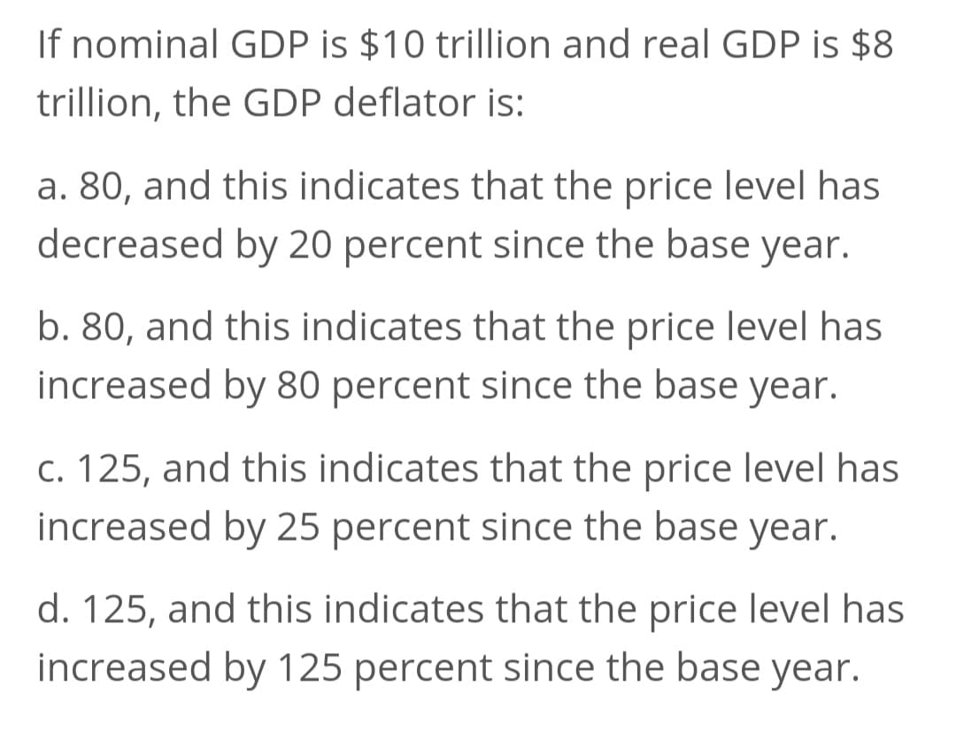 If nominal GDP is $10 trillion and real GDP is $8
trillion, the GDP deflator is:
a. 80, and this indicates that the price level has
decreased by 20 percent since the base year.
b. 80, and this indicates that the price level has
increased by 80 percent since the base year.
c. 125, and this indicates that the price level has
increased by 25 percent since the base year.
d. 125, and this indicates that the price level has
increased by 125 percent since the base year.
