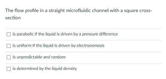 The flow profile in a straight microfluidic channel with a square cross-
section
is parabolic if the liquid is driven by a pressure difference
is uniform if the liquid is driven by electroosmosis
is unpredictable and random
O is determined by the liquid density