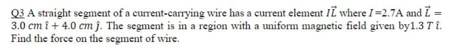 Q3 A straight segment of a current-carrying wire has a current element IL where I=2.7A and L
3.0 cm î + 4.0 cm j. The segment is in a region with a uniform magnetic field given by1.3 Tî.
Find the force on the segment of wire.
