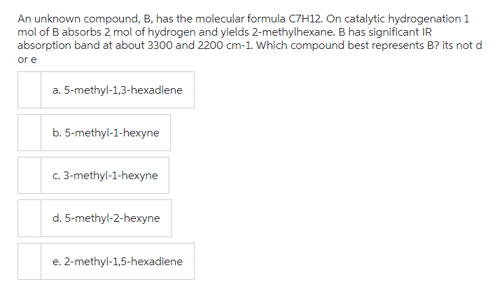 An unknown compound, B, has the molecular formula C7H12. On catalytic hydrogenation 1
mol of B absorbs 2 mol of hydrogen and yields 2-methylhexane. B has significant IR
absorption band at about 3300 and 2200 cm-1. Which compound best represents B? its not d
or e
a. 5-methyl-1,3-hexadiene
b. 5-methyl-1-hexyne
c. 3-methyl-1-hexyne
d. 5-methyl-2-hexyne
e. 2-methyl-1,5-hexadiene