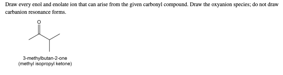Draw every enol and enolate ion that can arise from the given carbonyl compound. Draw the oxyanion species; do not draw
carbanion resonance forms.
3-methylbutan-2-one
(methyl isopropyl ketone)
