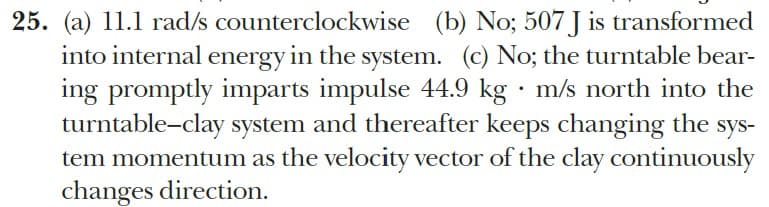 25. (a) 11.1 rad/s counterclockwise (b) No; 507 J is transformed
into internal energy in the system. (c) No; the turntable bear-
ing promptly imparts impulse 44.9 kg · m/s north into the
turntable-clay system and thereafter keeps changing the sys-
tem momentum as the velocity vector of the clay continuously
changes direction.
