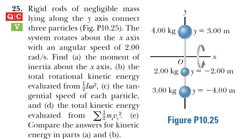 25. Rigid rods of negligible mass
QIC lying along the y axis connect
V three particles (Fig. P10.25). The
4.00 kg
y = 3.00 m
system rotates about the x axis
with an angular speed of 2.00
rad/s. Find (a) the moment of
inertia about the x axis, (b) the
total rotational kinetic energy
evaluated from Io², (c) the tan-
gential speed of each particle,
and (d) the total kinetic energy
evaluated from Emv? (e)
Compare the answers for kinetic
energy in parts (a) and (b).
2.00 kg
y = -2.00 m
3.00 kg
y = -4.00 m
Figure P10.25
