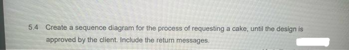 5.4 Create a sequence diagram for the process of requesting a cake, until the design is
approved by the client. Include the return messages.
