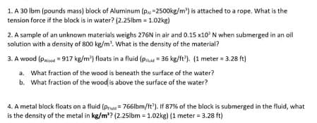 1. A 30 Ibm (pounds mass) block of Aluminum (p =2500kg/m') is attached to a rope. What is the
tension force if the block is in water? (2.25lbm = 1.02kg)
2. A sample of an unknown materials weighs 276N in air and 0.15 x10' N when submerged in an oil
solution with a density of 800 kg/m'. What is the density of the material?
3. A wood (Pwood = 917 kg/m') floats in a fluid (Pilua = 36 kg/ft'). (1 meter = 3.28 ft)
a. What fraction of the wood is beneath the surface of the water?
b. What fraction of the wood is above the surface of the water?
4. A metal block floats on a fluid (Pruas= 766lbm/ft'). If 87% of the block is submerged in the fluid, what
is the density of the metal in kg/m'? (2.25lbm = 1.02kg) (1 meter = 3.28 ft)

