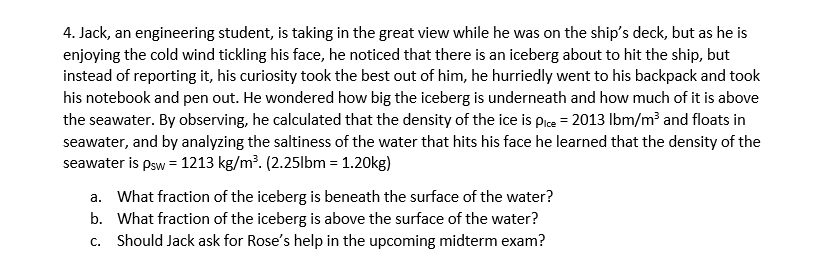 4. Jack, an engineering student, is taking in the great view while he was on the ship's deck, but as he is
enjoying the cold wind tickling his face, he noticed that there is an iceberg about to hit the ship, but
instead of reporting it, his curiosity took the best out of him, he hurriedly went to his backpack and took
his notebook and pen out. He wondered how big the iceberg is underneath and how much of it is above
the seawater. By observing, he calculated that the density of the ice is pice = 2013 Ibm/m² and floats in
seawater, and by analyzing the saltiness of the water that hits his face he learned that the density of the
seawater is psw = 1213 kg/m?. (2.25lbm = 1.20kg)
a. What fraction of the iceberg is beneath the surface of the water?
b. What fraction of the iceberg is above the surface of the water?
c. Should Jack ask for Rose's help in the upcoming midterm exam?
