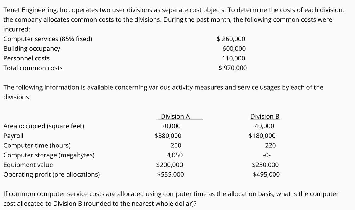 Tenet Engineering, Inc. operates two user divisions as separate cost objects. To determine the costs of each division,
the company allocates common costs to the divisions. During the past month, the following common costs were
incurred:
Computer services (85% fixed)
$ 260,000
Building occupancy
600,000
Personnel costs
110,000
Total common costs
$ 970,000
The following information is available concerning various activity measures and service usages by each of the
divisions:
Division A
Division B
Area occupied (square feet)
20,000
40,000
Payroll
$380,000
$180,000
Computer time (hours)
Computer storage (megabytes)
200
220
4,050
-0-
Equipment value
Operating profit (pre-allocations)
$200,000
$250,000
$555,000
$495,000
If common computer service costs are allocated using computer time as the allocation basis, what is the computer
cost allocated to Division B (rounded to the nearest whole dollar)?
