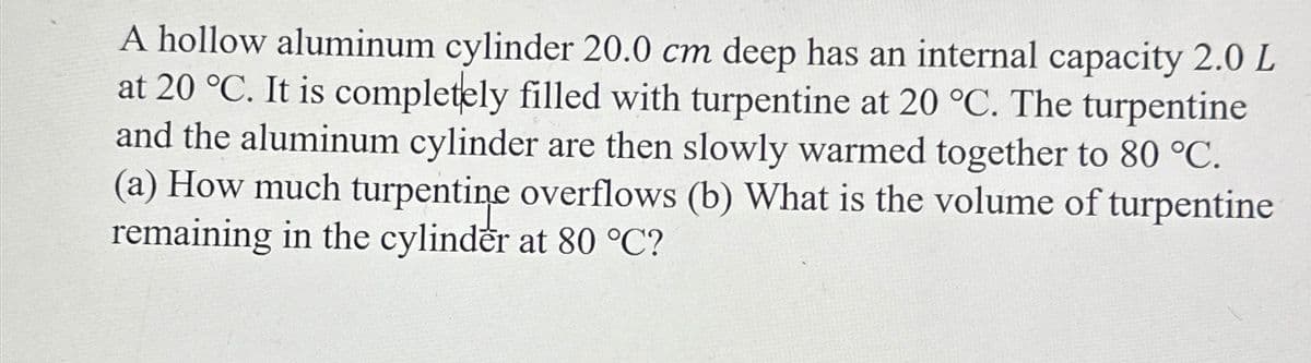 A hollow aluminum cylinder 20.0 cm deep has an internal capacity 2.0 L
at 20 °C. It is completely filled with turpentine at 20 °C. The turpentine
and the aluminum cylinder are then slowly warmed together to 80 °C.
(a) How much turpentine overflows (b) What is the volume of turpentine
remaining in the cylinder at 80 °C?