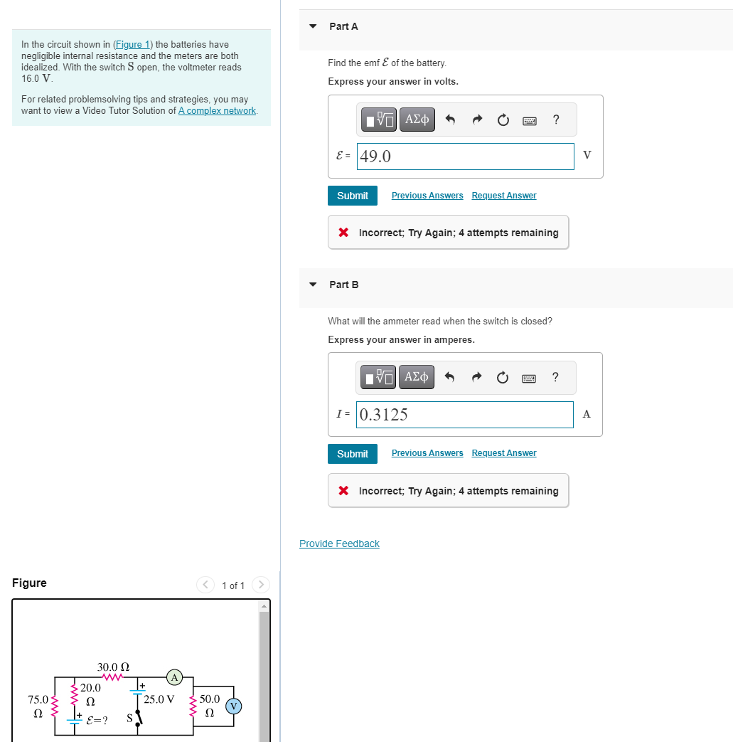 Part A
In the circuit shown in (Figure 1) the batteries have
negligible internal resistance and the meters are both
idealized. With the switch S open, the voltmeter reads
16.0 V.
For related problemsolving tips and strategies, you may
want to view a Video Tutor Solution of A complex network.
Find the emf ε of the battery.
Express your answer in volts.
19Ε ΑΣΦ
E=49.0
Figure
75.0
20.0
30.0 Ω
Ω
T25.0 V
Ω
E=?
S
50.0
Ω
1 of 1
Submit Previous Answers Request Answer
?
× Incorrect; Try Again; 4 attempts remaining
Part B
What will the ammeter read when the switch is closed?
Express your answer in amperes.
-ΘΕ ΑΣΦ
1=0.3125
Submit Previous Answers Request Answer
?
× Incorrect; Try Again; 4 attempts remaining
Provide Feedback
V
A