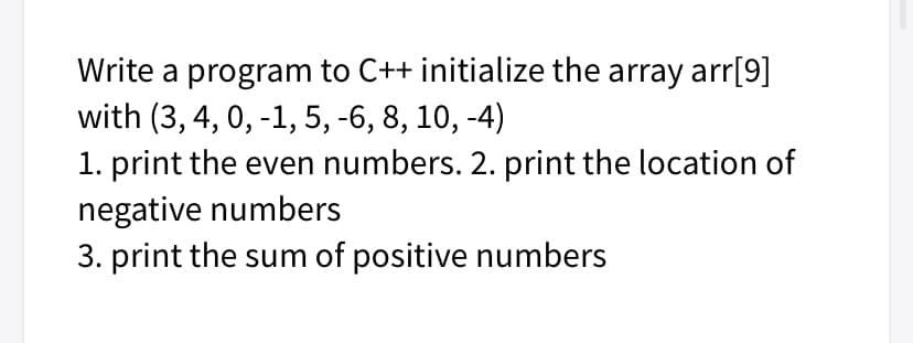 Write a program to C++ initialize the array arr[9]
with (3, 4, 0, -1, 5, -6, 8, 10, -4)
1. print the even numbers. 2. print the location of
negative numbers
3. print the sum of positive numbers
