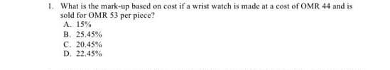1. What is the mark-up based on cost if a wrist watch is made at a cost of OMR 44 and is
sold for OMR 53 per piece?
A. 15%
B. 25.45%
C. 20.45%
D. 22.45%
