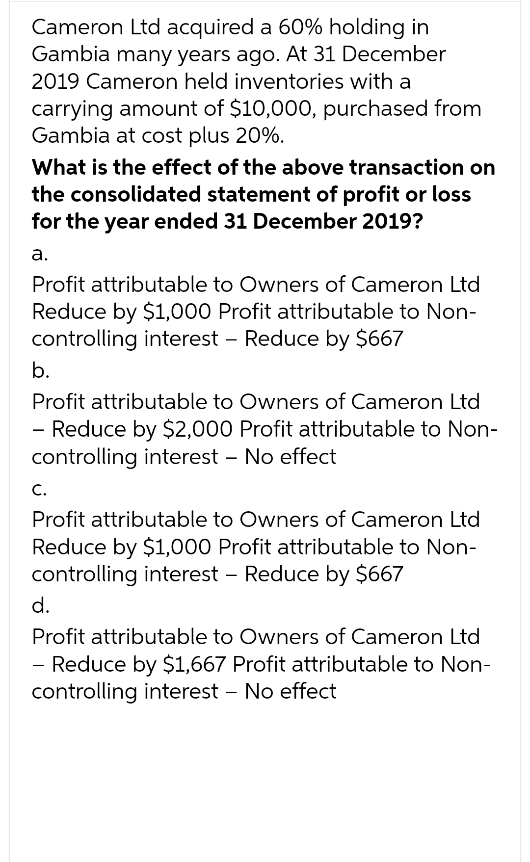 Cameron Ltd acquired a 60% holding in
Gambia many years ago. At 31 December
2019 Cameron held inventories with a
carrying amount of $10,000, purchased from
Gambia at cost plus 20%.
What is the effect of the above transaction on
the consolidated statement of profit or loss
for the year ended 31 December 2019?
a.
Profit attributable to Owners of Cameron Ltd
Reduce by $1,000 Profit attributable to Non-
controlling interest - Reduce by $667
b.
Profit attributable to Owners of Cameron Ltd
- Reduce by $2,000 Profit attributable to Non-
controlling interest - No effect
C.
Profit attributable to Owners of Cameron Ltd
Reduce by $1,000 Profit attributable to Non-
controlling interest - Reduce by $667
d.
Profit attributable to Owners of Cameron Ltd
- Reduce by $1,667 Profit attributable to Non-
controlling interest - No effect