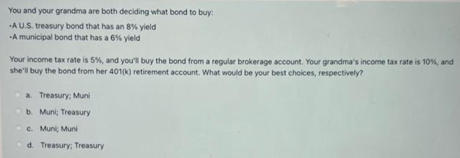 You and your grandma are both deciding what bond to buy:
-A U.S. treasury bond that has an 8% yield
A municipal bond that has a 6% yield
Your income tax rate is 5%, and you'll buy the bond from a regular brokerage account. Your grandma's income tax rate is 10%, and
she'll buy the bond from her 401(k) retirement account. What would be your best choices, respectively?
a. Treasury; Muni
b. Muni; Treasury
c. Muni; Muni
d. Treasury; Treasury